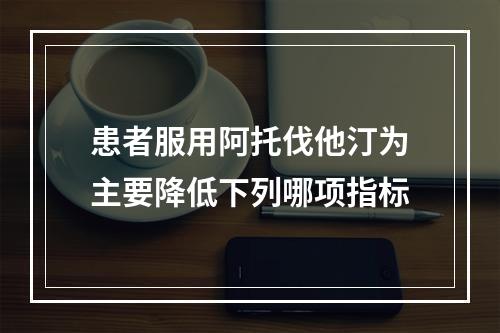 患者服用阿托伐他汀为主要降低下列哪项指标