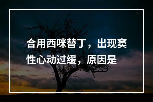 合用西咪替丁，出现窦性心动过缓，原因是