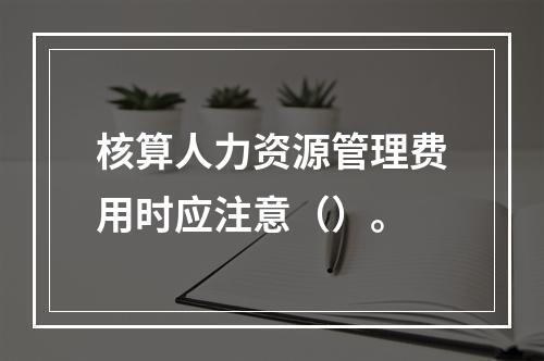 核算人力资源管理费用时应注意（）。