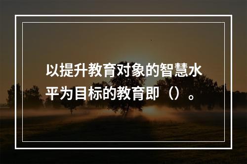 以提升教育对象的智慧水平为目标的教育即（）。