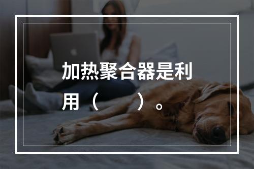 加热聚合器是利用（　　）。