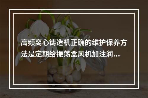 高频离心铸造机正确的维护保养方法是定期给振荡盒风机加注润滑