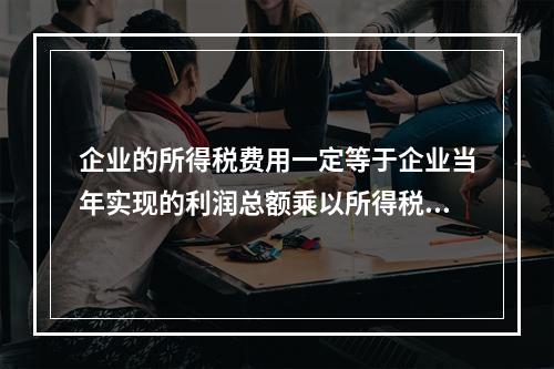 企业的所得税费用一定等于企业当年实现的利润总额乘以所得税税率