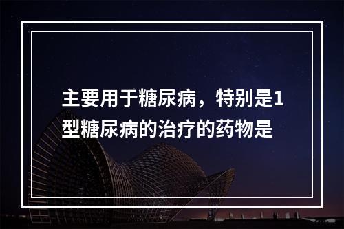 主要用于糖尿病，特别是1型糖尿病的治疗的药物是