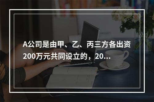 A公司是由甲、乙、丙三方各出资200万元共同设立的，2019