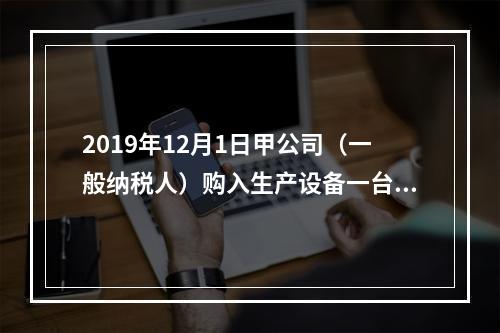 2019年12月1日甲公司（一般纳税人）购入生产设备一台，支