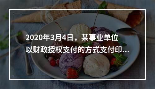 2020年3月4日，某事业单位以财政授权支付的方式支付印刷费