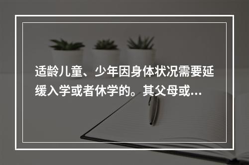 适龄儿童、少年因身体状况需要延缓入学或者休学的。其父母或者其