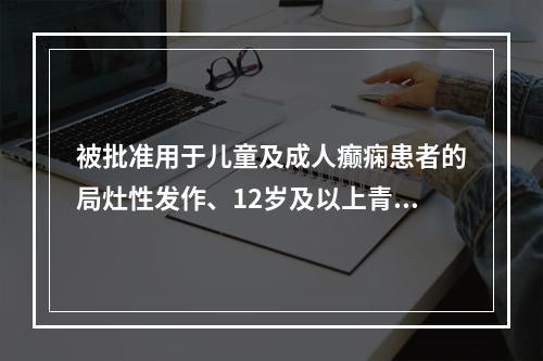 被批准用于儿童及成人癫痫患者的局灶性发作、12岁及以上青少年