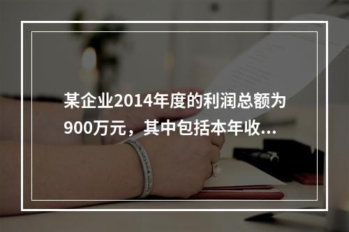 某企业2014年度的利润总额为900万元，其中包括本年收到的