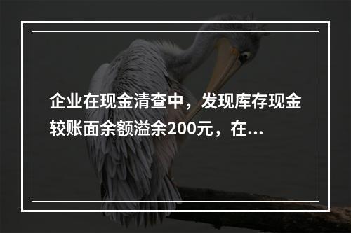 企业在现金清查中，发现库存现金较账面余额溢余200元，在未经