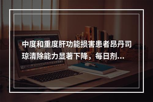 中度和重度肝功能损害患者昂丹司琼清除能力显著下降，每日剂量不