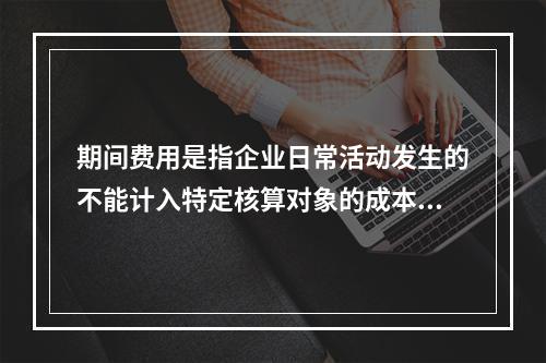 期间费用是指企业日常活动发生的不能计入特定核算对象的成本，应