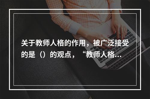 关于教师人格的作用，被广泛接受的是（）的观点，“教师人格对于