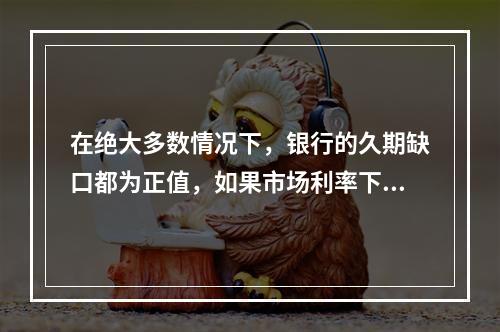 在绝大多数情况下，银行的久期缺口都为正值，如果市场利率下降，