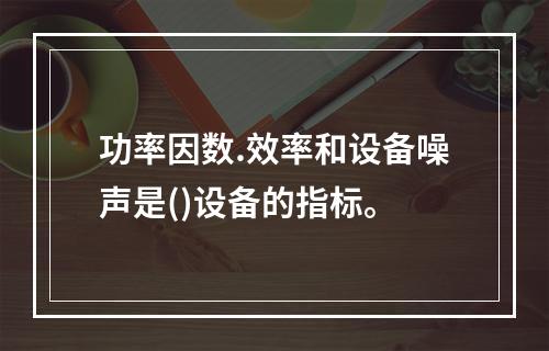 功率因数.效率和设备噪声是()设备的指标。