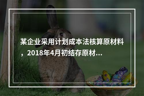 某企业采用计划成本法核算原材料，2018年4月初结存原材料计