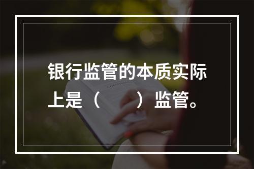 银行监管的本质实际上是（　　）监管。