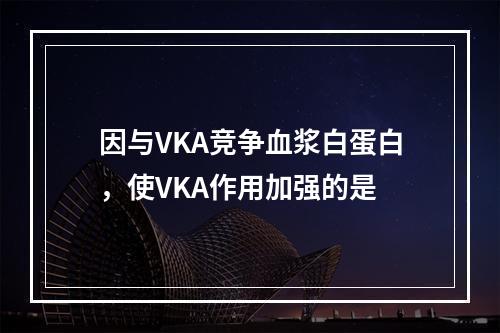 因与VKA竞争血浆白蛋白，使VKA作用加强的是