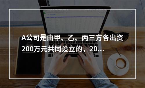 A公司是由甲、乙、丙三方各出资200万元共同设立的，2019