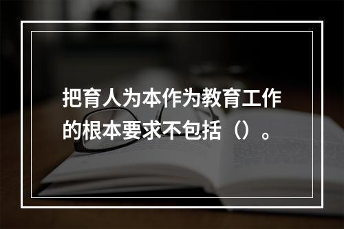 把育人为本作为教育工作的根本要求不包括（）。