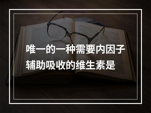 唯一的一种需要内因子辅助吸收的维生素是