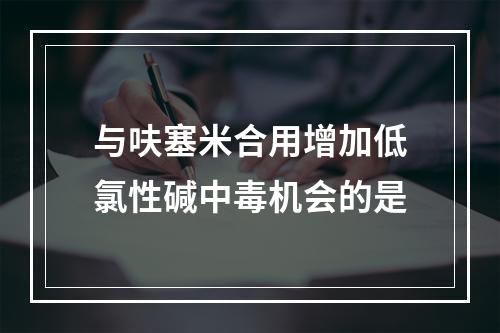 与呋塞米合用增加低氯性碱中毒机会的是