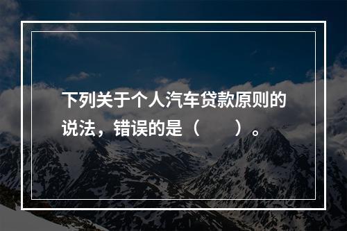 下列关于个人汽车贷款原则的说法，错误的是（  ）。