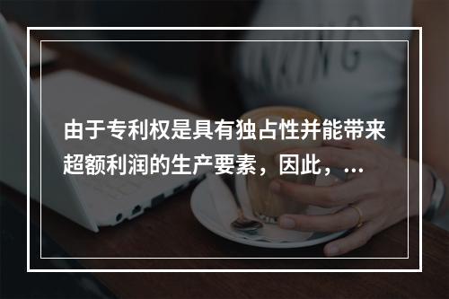 由于专利权是具有独占性并能带来超额利润的生产要素，因此，专利