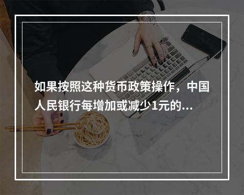 如果按照这种货币政策操作，中国人民银行每增加或减少1元的基础