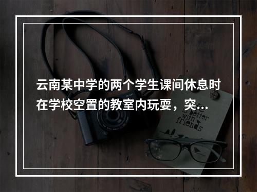 云南某中学的两个学生课间休息时在学校空置的教室内玩耍，突然学