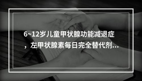 6~12岁儿童甲状腺功能减退症，左甲状腺素每日完全替代剂量为