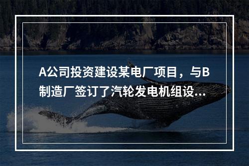 A公司投资建设某电厂项目，与B制造厂签订了汽轮发电机组设备的