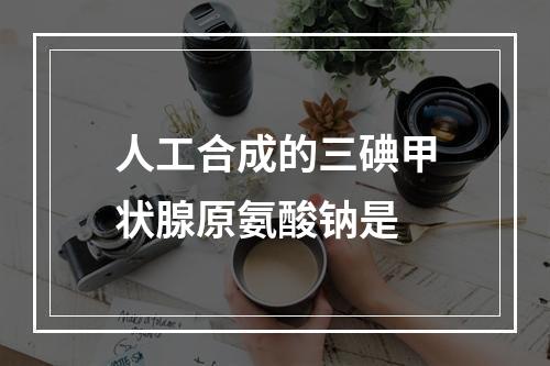 人工合成的三碘甲状腺原氨酸钠是