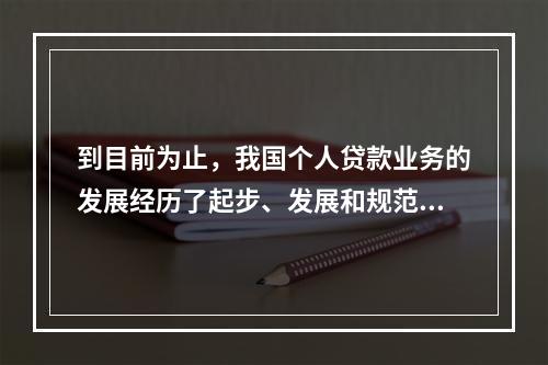 到目前为止，我国个人贷款业务的发展经历了起步、发展和规范三个