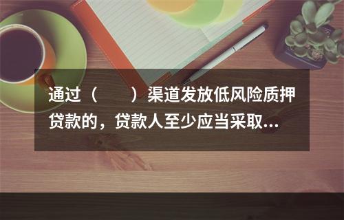 通过（  ）渠道发放低风险质押贷款的，贷款人至少应当采取有效