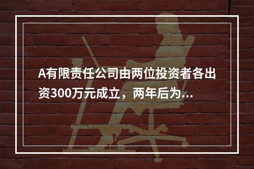 A有限责任公司由两位投资者各出资300万元成立，两年后为了扩