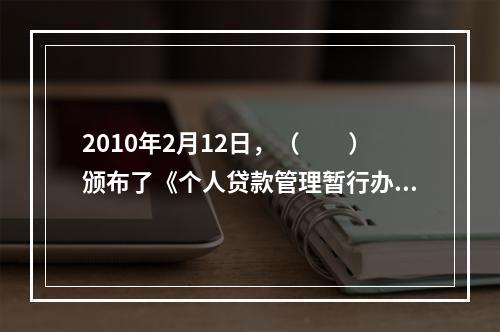 2010年2月12日，（  ）颁布了《个人贷款管理暂行办法》