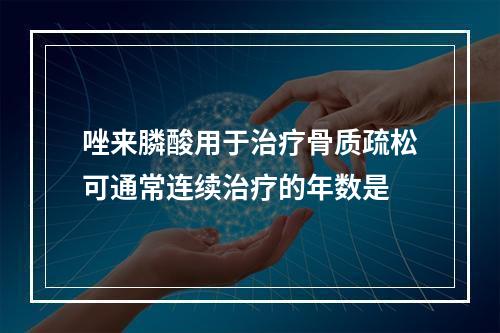 唑来膦酸用于治疗骨质疏松可通常连续治疗的年数是