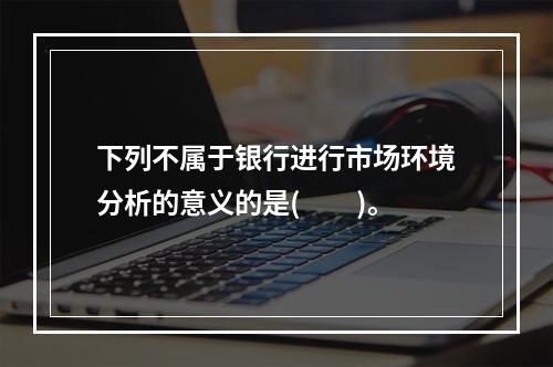 下列不属于银行进行市场环境分析的意义的是(　　)。