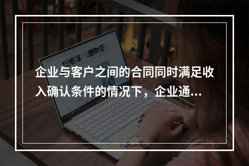 企业与客户之间的合同同时满足收入确认条件的情况下，企业通常应