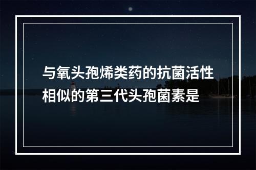 与氧头孢烯类药的抗菌活性相似的第三代头孢菌素是