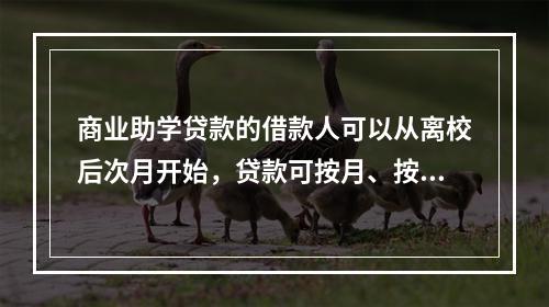 商业助学贷款的借款人可以从离校后次月开始，贷款可按月、按季或