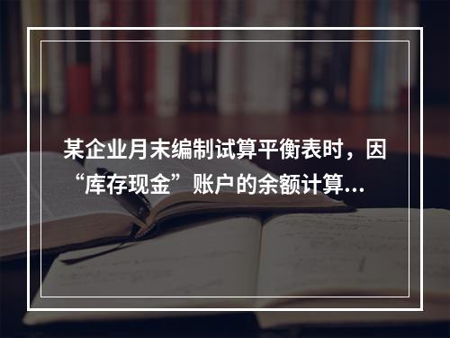 某企业月末编制试算平衡表时，因“库存现金”账户的余额计算不正