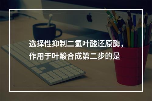 选择性抑制二氢叶酸还原酶，作用于叶酸合成第二步的是