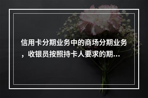 信用卡分期业务中的商场分期业务，收银员按照持卡人要求的期数在