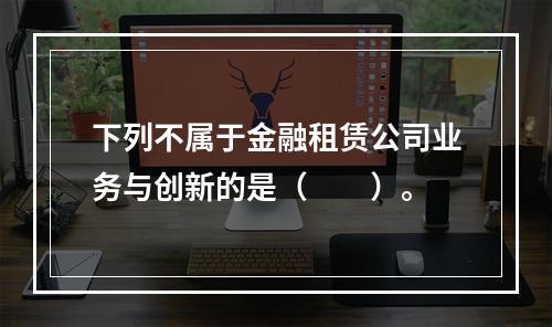 下列不属于金融租赁公司业务与创新的是（  ）。