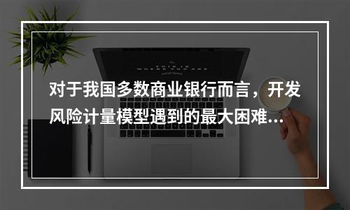 对于我国多数商业银行而言，开发风险计量模型遇到的最大困难是（