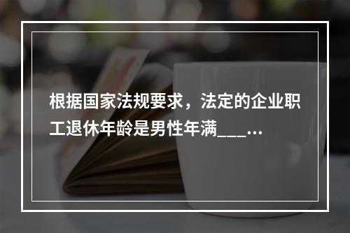 根据国家法规要求，法定的企业职工退休年龄是男性年满_____