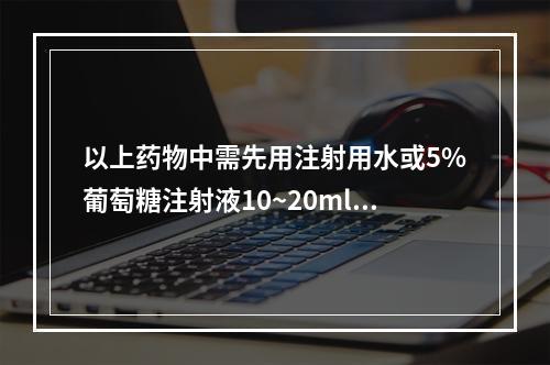 以上药物中需先用注射用水或5%葡萄糖注射液10~20ml溶解